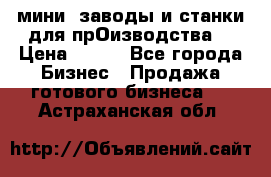 мини- заводы и станки для прОизводства  › Цена ­ 100 - Все города Бизнес » Продажа готового бизнеса   . Астраханская обл.